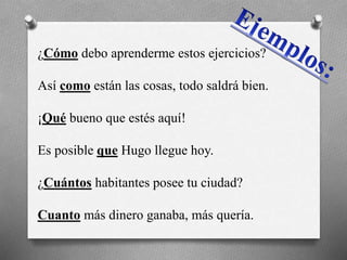 ¿Cómo debo aprenderme estos ejercicios?
Así como están las cosas, todo saldrá bien.
¡Qué bueno que estés aquí!
Es posible que Hugo llegue hoy.
¿Cuántos habitantes posee tu ciudad?
Cuanto más dinero ganaba, más quería.
 