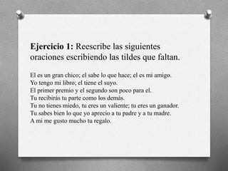 Ejercicio 1: Reescribe las siguientes
oraciones escribiendo las tildes que faltan.
El es un gran chico; el sabe lo que hace; el es mi amigo.
Yo tengo mi libro; el tiene el suyo.
El primer premio y el segundo son poco para el.
Tu recibirás tu parte como los demás.
Tu no tienes miedo, tu eres un valiente; tu eres un ganador.
Tu sabes bien lo que yo aprecio a tu padre y a tu madre.
A mi me gusto mucho tu regalo.
 