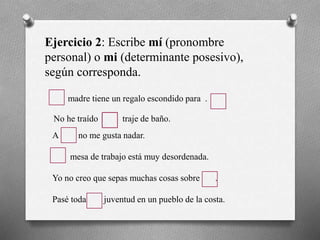 Ejercicio 2: Escribe mí (pronombre
personal) o mi (determinante posesivo),
según corresponda.
madre tiene un regalo escondido para .
No he traído traje de baño.
A no me gusta nadar.
mesa de trabajo está muy desordenada.
Yo no creo que sepas muchas cosas sobre .
Pasé toda juventud en un pueblo de la costa.
 