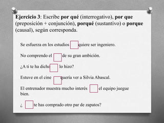 Ejercicio 3: Escribe por qué (interrogativo), por que
(preposición + conjunción), porqué (sustantivo) o porque
(causal), según corresponda.
Se esfuerza en los estudios quiere ser ingeniero.
No comprendo el de su gran ambición.
¿A ti te ha dicho lo hizo?
Estuve en el cine quería ver a Silvia Abascal.
El entrenador muestra mucho interés el equipo juegue
bien.
¿ te has comprado otro par de zapatos?
 