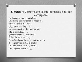 Ejercicio 4: Completa con la letra (acentuada o no) que
corresponda.
En la parada está _l autobús.
Enséñame a silbar como lo haces t_.
Puedes venir a m_ casa.
¿T_ gusta este juguete?
Lo reconoceré s_ lo vuelvo a ver.
Me lo contó todo _l.
¿Dónde tienes t_ cuaderno?
A las cinco toman el t_.
Deseaba el premio, m_s no tuvo suerte.
T_ siempre apruebas el inglés.
Lo quiere todo para s_ mismo.
Los ingleses toman el t_.
 