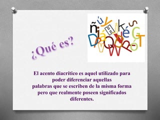 El acento diacrítico es aquel utilizado para
poder diferenciar aquellas
palabras que se escriben de la misma forma
pero que realmente poseen significados
diferentes.
 
