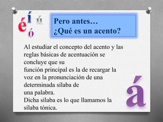 Pero antes…
¿Qué es un acento?
Al estudiar el concepto del acento y las
reglas básicas de acentuación se
concluye que su
función principal es la de recargar la
voz en la pronunciación de una
determinada sílaba de
una palabra.
Dicha sílaba es lo que llamamos la
sílaba tónica.
 