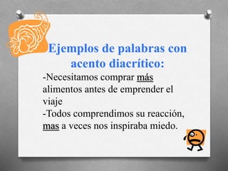 Ejemplos de palabras con
acento diacrítico:
-Necesitamos comprar más
alimentos antes de emprender el
viaje
-Todos comprendimos su reacción,
mas a veces nos inspiraba miedo.
 