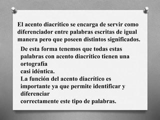 El acento diacrítico se encarga de servir como
diferenciador entre palabras escritas de igual
manera pero que poseen distintos significados.
De esta forma tenemos que todas estas
palabras con acento diacrítico tienen una
ortografía
casi idéntica.
La función del acento diacrítico es
importante ya que permite identificar y
diferenciar
correctamente este tipo de palabras.
 