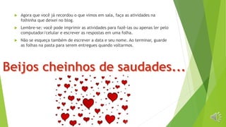  Agora que você já recordou o que vimos em sala, faça as atividades na
folhinha que deixei no blog.
 Lembre-se: você pode imprimir as atividades para fazê-las ou apenas ler pelo
computador/celular e escrever as respostas em uma folha.
 Não se esqueça também de escrever a data e seu nome. Ao terminar, guarde
as folhas na pasta para serem entregues quando voltarmos.
 