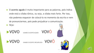  O acento agudo é muito importante para as palavras, pois indica
onde está a sílaba tônica, ou seja, a sílaba mais forte. Por isso,
não podemos esquecer de colocá-lo no momento da escrita e nem
de pronunciarmos, pois pode prejudicar a comunicação.
 Veja:
VOVO USANDO O ACENTO AGUDO= VOVÓ
VOVO USANDO O ACENTO CIRCUNFLEXO= VOVÔ
 