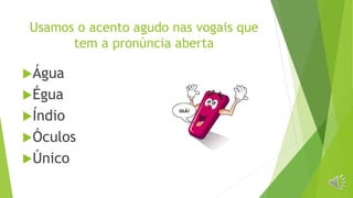 Usamos o acento agudo nas vogais que
tem a pronúncia aberta
Água
Égua
Índio
Óculos
Único
 