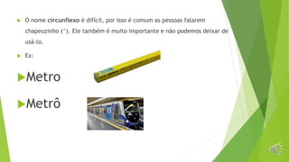  O nome circunflexo é difícil, por isso é comum as pessoas falarem
chapeuzinho (^). Ele também é muito importante e não podemos deixar de
usá-lo.
 Ex:
Metro
Metrô
 