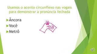 Usamos o acento circunflexo nas vogais
para demonstrar a pronúncia fechada
Âncora
Você
Metrô
 