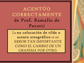 ACENTÚO
CORRECTAMENTE
de Prof. Ramallo de
Perotti
La no colocación de tilde o
acento ortográfico es un
ERROR TAN IMPORTANTE
COMO EL CAMBIO DE UN
GRAFEMA POR OTRO.
 
