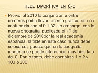 TILDE DIACRÍTICA EN Ó/O

   Previo al 2010 la conjunción o entre
    números podía llevar acento gráfico para no
    confundirla con el 0 1 ó2 sin embargo, con la
    nueva ortografía, publicada el 17 de
    diciembre de 2010por la real academia
    española, la tilde en este caso nunca debe
    colocarse, puesto que en la tipografía
    moderna se puede diferenciar muy bien la o
    del 0. Por lo tanto, debe escribirse 1 o 2 y
    100 o 200.
 