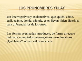 LOS PRONOMBRES YULAY

son interrogativos y exclamativos: qué, quién, cómo,
cuál, cuánto, dónde, adónde, estos llevan tilden diacrítica
para diferenciarlos de los otros.

Las formas acentuadas introducen, de forma directa o
indirecta, enunciados interrogativos o exclamativos:
¿Qué haces?, no sé cuál es mi coche.
 