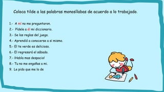 1.- A mí no me preguntaron.
2.- Pídele a él mi diccionario.
3.- Se las reglas del juego.
4.- Aprendió a conocerse a si mismo.
5.- El te verde es delicioso.
6.- El regresará el sábado.
7.- ¡Habla mas despacio!
8.- Tu no me engañas a mi.
9. Le pido que me lo de
Coloca tilde a las palabras monosílabas de acuerdo a lo trabajado.
 