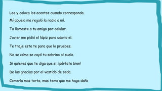 Lee y coloca los acentos cuando corresponda.
Mí abuela me regaló la radio a mí.
Tu llamaste a tu amigo por celular.
Javier me pidió el lápiz para usarlo el.
Te traje este te para que lo pruebes.
No se cómo se cayó tu sobrino al suelo.
Si quieres que te diga que si, ¡pórtate bien!
De las gracias por el vestido de seda.
Comería mas torta, mas temo que me haga daño
 