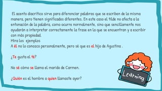El acento diacrítico sirve para diferenciar palabras que se escriben de la misma
manera, pero tienen significados diferentes. En este caso el tilde no afecta a la
entonación de la palabra, como ocurre normalmente, sino que sencillamente nos
ayudarán a interpretar correctamente la frase en la que se encuentran y a escribir
con más propiedad.
Mira los ejemplos
A él no lo conozco personalmente, pero sé que es el hijo de Agustina .
¿Te gusta el té?
No sé cómo se llama el marido de Carmen.
¿Quién es el hombre a quien llamaste ayer?
 