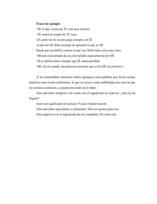 Frases de ejemplo:
-TE lo dije, la taza de TÉ está muy caliente
-TÚ nunca te ocupas de TU casa
-EL perro de mi vecino juega siempre con ÉL
-Cada uno SE debe encargar de aprender lo que yo SÉ
Puede que sea MÁS o menos lo que vea, MAS debe verse muy claro.
-MI auto está pintado de un color pedido especialmente por MÍ
-SI yo debiera decir siempre que SÍ, estaría perdido
-DE vez en cuando, las personas necesitan que se les DÉ un correctivo
A los monosílabos anteriores deben agregarse otras palabras que llevan acento
diacrítico para evitar confusiones, lo que se conoce como anfibología (en caso de que
no existiese confusión, se puede prescindir de la tilde):
Aún (adverbio temporal o de modo con el significado de todavía): ¿Aún no ha
llegado?
Aun (con significado de incluso): Ni aun él pudo hacerlo.
Sólo (adverbio equivalente a solamente): Sólo me quieres para eso.
Solo (adjetivo con el significado de sin compañía): No estés solo.
 