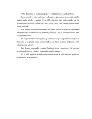 Tilde diacrítica en los interrogativos y exclamativos o acento enfático
Los pronombres interrogativos y exclamativos qué, quién, cómo, cuál, cuándo,
cuánto, cuán, dónde y adónde llevan tilde diacrítica para diferenciarlos de los
pronombres relativos o conjunciones que, quien, como, cual, cuando, cuanto, cuan,
donde y adonde.
Las formas acentuadas introducen, de forma directa o indirecta, enunciados
interrogativos o exclamativos: así, se tiene ¿Qué haces?, No sé cuál es mi coche, ¡Qué
calor que hace hoy!.
En los pronombres interrogativos y exclamativos que tengan formas propias en
femenino y en plural, estas formas también se deben acentuar (¿Quiénes son?,
¿Cuánta gente había?).
Las formas acentuadas pueden funcionar como sustantivos (Se propuso
averiguar el cómo, el cuándo y el dónde de aquellos sucesos).
En la tabla siguiente se indican algunos ejemplos de utilización de las formas
acentuadas y no acentuadas.
 