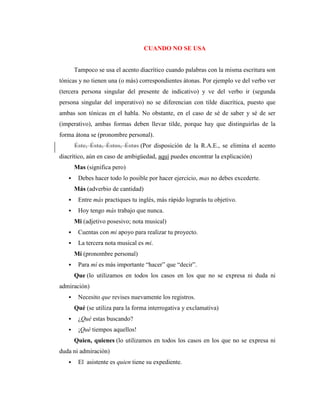 CUANDO NO SE USA
Tampoco se usa el acento diacrítico cuando palabras con la misma escritura son
tónicas y no tienen una (o más) correspondientes átonas. Por ejemplo ve del verbo ver
(tercera persona singular del presente de indicativo) y ve del verbo ir (segunda
persona singular del imperativo) no se diferencian con tilde diacrítica, puesto que
ambas son tónicas en el habla. No obstante, en el caso de sé de saber y sé de ser
(imperativo), ambas formas deben llevar tilde, porque hay que distinguirlas de la
forma átona se (pronombre personal).
Éste, Ésta, Éstos, Éstas (Por disposición de la R.A.E., se elimina el acento
diacrítico, aún en caso de ambigüedad, aquí puedes encontrar la explicación)
Mas (significa pero)
 Debes hacer todo lo posible por hacer ejercicio, mas no debes excederte.
Más (adverbio de cantidad)
 Entre más practiques tu inglés, más rápido lograrás tu objetivo.
 Hoy tengo más trabajo que nunca.
Mi (adjetivo posesivo; nota musical)
 Cuentas con mi apoyo para realizar tu proyecto.
 La tercera nota musical es mi.
Mí (pronombre personal)
 Para mí es más importante “hacer” que “decir”.
Que (lo utilizamos en todos los casos en los que no se expresa ni duda ni
admiración)
 Necesito que revises nuevamente los registros.
Qué (se utiliza para la forma interrogativa y exclamativa)
 ¿Qué estas buscando?
 ¡Qué tiempos aquellos!
Quien, quienes (lo utilizamos en todos los casos en los que no se expresa ni
duda ni admiración)
 El asistente es quien tiene su expediente.
 