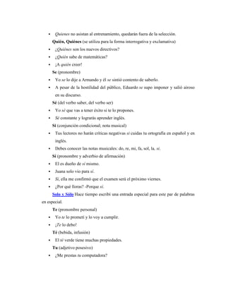 Quienes no asistan al entrenamiento, quedarán fuera de la selección.
Quién, Quiénes (se utiliza para la forma interrogativa y exclamativa)
 ¿Quiénes son los nuevos directivos?
 ¿Quién sabe de matemáticas?
 ¡A quién creer!
Se (pronombre)
 Yo se lo dije a Armando y él se sintió contento de saberlo.
 A pesar de la hostilidad del público, Eduardo se supo imponer y salió airoso
en su discurso.
Sé (del verbo saber, del verbo ser)
 Yo sé que vas a tener éxito si te lo propones.
 Sé constante y lograrás aprender inglés.
Si (conjunción condicional; nota musical)
 Tus lectores no harán críticas negativas si cuidas tu ortografía en español y en
inglés.
 Debes conocer las notas musicales: do, re, mi, fa, sol, la, si.
Sí (pronombre y adverbio de afirmación)
 El es dueño de sí mismo.
 Juana solo vio para sí.
 Sí, ella me confirmó que el examen será el próximo viernes.
 ¿Por qué lloras? -Porque sí.
Solo y Sólo Hace tiempo escribí una entrada especial para este par de palabras
en especial.
Te (pronombre personal)
 Yo te lo prometí y lo voy a cumplir.
 ¡Te lo debo!
Té (bebida, infusión)
 El té verde tiene muchas propiedades.
Tu (adjetivo posesivo)
 ¿Me prestas tu computadora?
 
