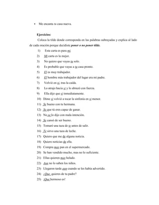  Me encanta tu casa nueva.
Ejercicios:
Coloca la tilde donde corresponda en las palabras subrayadas y explica al lado
de cada oración porque decidiste poner o no poner tilde.
1) Esta carta es para mi.
2) Mi carta es la mejor.
3) No quiero que vayas tu solo.
4) Es probable que vayas a tu casa pronto.
5) El es muy trabajador.
6) El hombre más trabajador del lugar era mi padre.
7) Volvió en si, tras la caída.
8) Lo atrajo hacia si y lo abrazó con fuerza.
9) Ella dijo que si inmediatamente.
10) Dime si volvió a tocar la sinfonía en si menor.
11) Se bueno con tu hermana.
12) Se que tú eres capaz de ganar.
13) No se lo dijo con mala intención.
14) Se cansó de ser bueno.
15) Tomaré una taza de te antes de salir.
16) Te sirvo una taza de leche.
17) Quiero que me de alguna noticia.
18) Quiero noticias de ella.
19) Compra mas pan en el supermercado.
20) Se han vendido mucho, mas no lo suficiente.
21) Ellas quieren mas helado.
22) Aun no lo saben los niños.
23) Llegaron tarde aun cuando se les había advertido.
24) ¿Que quieres de tu padre?
25) ¡Que hermoso es!
 