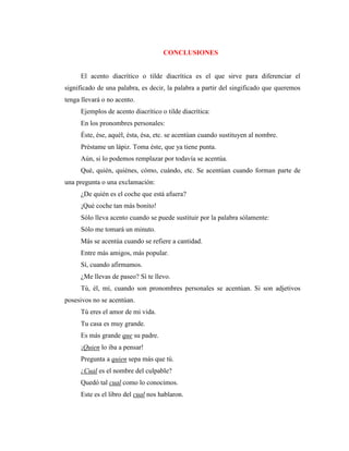 CONCLUSIONES
El acento diacrítico o tilde diacrítica es el que sirve para diferenciar el
significado de una palabra, es decir, la palabra a partir del singificado que queremos
tenga llevará o no acento.
Ejemplos de acento diacrítico o tilde diacrítica:
En los pronombres personales:
Éste, ése, aquél, ésta, ésa, etc. se acentúan cuando sustituyen al nombre.
Préstame un lápiz. Toma éste, que ya tiene punta.
Aún, si lo podemos remplazar por todavía se acentúa.
Qué, quién, quiénes, cómo, cuándo, etc. Se acentúan cuando forman parte de
una pregunta o una exclamación:
¿De quién es el coche que está afuera?
¡Qué coche tan más bonito!
Sólo lleva acento cuando se puede sustituir por la palabra sólamente:
Sólo me tomará un minuto.
Más se acentúa cuando se refiere a cantidad.
Entre más amigos, más popular.
Sí, cuando afirmamos.
¿Me llevas de paseo? Sí te llevo.
Tú, él, mí, cuando son pronombres personales se acentúan. Si son adjetivos
posesivos no se acentúan.
Tú eres el amor de mi vida.
Tu casa es muy grande.
Es más grande que su padre.
¡Quien lo iba a pensar!
Pregunta a quien sepa más que tú.
¿Cual es el nombre del culpable?
Quedó tal cual como lo conocimos.
Este es el libro del cual nos hablaron.
 