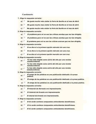 Cuestionario:
1. Elige la respuesta correcta:
a) Me gusta mucho más visitar la Feria de Sevilla en el mes de Abril.
b) Me gusta mucho mas visitar la Feria de Sevilla en el mes de abril.
c) Me gusta mucho más visitar la Feria de Sevilla en el mes de abril.
2. Elige la respuesta correcta:
a) El problema para mi no son las críticas acerbas que me han dirigido.
b) El problema para mí no son las críticas acerbas que me han dirigido.
c) El problema para mí no son las críticas acervas que me han dirigido.
3. Elige la respuesta correcta:
a) Si se dice sí a la primera opción márcala con una cruz.
b) Si se dice si a la primera opción márcala con una cruz.
c) Si se dice sí a la primera opción marcala con una cruz.
4. Elige la respuesta correcta:
a)
Tú has sido elegida como actriz del año por una revista
estadounidense.
b)
Tu has sido elegida como actríz del año por una revista
estadounidense.
c)
Tu has sido elegida como actris del año por una revista
estadounidense.
5. Elige la respuesta correcta:
a)
El amigo de las palabras es una publicación dedicada a la prosa
poética.
b) Él amigo de las palabras es una publicación dedicada a la prosa poética.
c) El amigo de las palabras es una publicación dedicada a la prosa poetica.
6. Elige la respuesta correcta:
a) Él historial de Hernesto era impresionante.
b) El historial de Ernesto era impresionante.
c) El istorial de Ernesto era impresionante.
7. Elige la respuesta correcta:
a) El té verde contiene compuestos antioxidantes beneficiosos.
b) El te verde contiene compuestos antioxidantes beneficiosos.
c) El té verde contiene compuestos antiosidantes beneficiosos.
 