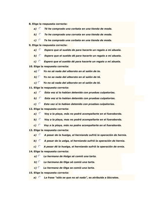 8. Elige la respuesta correcta:
a) Té he comprado una corbata en una tienda de moda.
b) Te he comprado una corvata en una tienda de moda.
c) Te he comprado una corbata en una tienda de moda.
9. Elige la respuesta correcta:
a) Espero que el sueldo de para hacerle un regalo a mi abuela.
b) Espero que el sueldo dé para hacerle un regalo a mi abuela.
c) Espero que el sueldo dé para hacerle un regalo a mí abuela.
10. Elige la respuesta correcta:
a) Yo no sé nada del alboroto en el salón de te.
b) Yo no se nada del alboroto en el salón de té.
c) Yo no sé nada del alboroto en el salón de té.
11. Elige la respuesta correcta:
a) Esta vez sí lo habían detenido con pruebas culpatorias.
b) Esta vez si lo habían detenido con pruebas culpatorias.
c) Esta vez sí lo habian detenido con pruebas culpatorias.
12. Elige la respuesta correcta:
a) Voy a la playa, más no podré acompañarte en el fueraborda.
b) Voy a la playa, mas no podré acompañarte en el fueraborda.
c) Voy a la playa, más no podre acompañarte en el fueraborda.
13. Elige la respuesta correcta:
a) A pesar de la huelga, el herniando sufrió la operación de hernia.
b) A pesar de la uelga, el herniando sufrió la operación de hernia.
c) A pesar dé la huelga, el herniando sufrió la operación de ernia.
14. Elige la respuesta correcta:
a) La hermana de Holga sé comió una tarta.
b) La hermana de Olga sé comió una tarta.
c) La hermana de Olga se comió una tarta.
15. Elige la respuesta correcta:
a) La frase "sólo se que no sé nada", es atribuida a Sócrates.
 