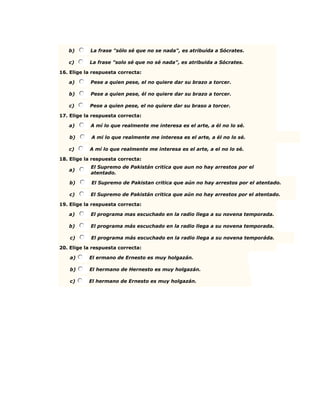 b) La frase "sólo sé que no se nada", es atribuida a Sócrates.
c) La frase "solo sé que no sé nada", es atribuida a Sócrates.
16. Elige la respuesta correcta:
a) Pese a quien pese, el no quiere dar su brazo a torcer.
b) Pese a quien pese, él no quiere dar su brazo a torcer.
c) Pese a quien pese, el no quiere dar su braso a torcer.
17. Elige la respuesta correcta:
a) A mí lo que realmente me interesa es el arte, a él no lo sé.
b) A mi lo que realmente me interesa es el arte, a él no lo sé.
c) A mí lo que realmente me interesa es el arte, a el no lo sé.
18. Elige la respuesta correcta:
a)
El Supremo de Pakistán critica que aun no hay arrestos por el
atentado.
b) El Supremo de Pakistan critica que aún no hay arrestos por el atentado.
c) El Supremo de Pakistán critica que aún no hay arrestos por el atentado.
19. Elige la respuesta correcta:
a) El programa mas escuchado en la radio llega a su novena temporada.
b) El programa más escuchado en la radio llega a su novena temporada.
c) El programa más escuchado en la radio llega a su novena temporáda.
20. Elige la respuesta correcta:
a) El ermano de Ernesto es muy holgazán.
b) El hermano de Hernesto es muy holgazán.
c) El hermano de Ernesto es muy holgazán.
 