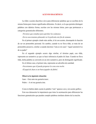 ACENTO DIACRÍTICO
La tilde o acento diacrítico sirve para diferenciar palabras que se escriben de la
misma forma pero tienen significados diferentes. Es decir, es la que permite distinguir
palabras con idéntica forma, escritas con las mismas letras, pero que pertenecen a
categorías gramaticales diferentes.
-Tú tienes que estudiar para aprobar los exámenes.
-En tu casa tenemos planeado ver la película este fin de semana.
En el primer ejemplo citado más arriba, el tú con acento, desempeña la función
de ser un pronombre personal. En cambio, cuando tu no lleva tilde, se trata de un
pronombre posesivo, similar a cuando decimos "esta es mi casa", "aquel automóvil es
de su padre"
En el segundo ejemplo ocurre algo similar, el término papá, con tilde,
representa un sustantivo ya que se hace referencia al padre de Juan. Cuando no lleva
tilde, dicha palabra se convierte en un otro sustantivo, pero de distinguido significado.
En el último caso, el primer más, representa un adverbio de cantidad.
-Necesitamos que él pueda preparar la cena esta noche.
-El papá de Juan es un buen jugador de fútbol.
Observa la siguiente situación:
Juan: - Este auto me gustaría tener.
Pedro: - A mí me gustaría éste.
Como te habrás dado cuenta la palabra “este” aparece con y sin acento gráfico.
Esto nos demuestra la importancia que tiene la acentuación para diferenciar las
funciones gramaticales que pueden cumplir palabras similares dentro de la oración.
 