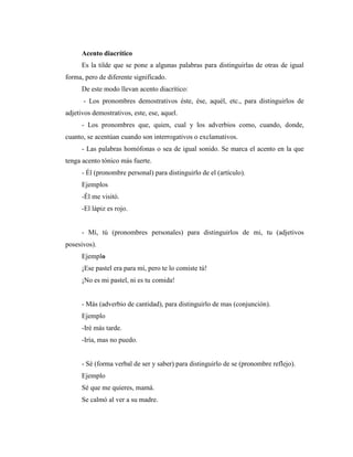 Acento diacrítico
Es la tilde que se pone a algunas palabras para distinguirlas de otras de igual
forma, pero de diferente significado.
De este modo llevan acento diacrítico:
- Los pronombres demostrativos éste, ése, aquél, etc., para distinguirlos de
adjetivos demostrativos, este, ese, aquel.
- Los pronombres que, quien, cual y los adverbios como, cuando, donde,
cuanto, se acentúan cuando son interrogativos o exclamativos.
- Las palabras homófonas o sea de igual sonido. Se marca el acento en la que
tenga acento tónico más fuerte.
- Él (pronombre personal) para distinguirlo de el (artículo).
Ejemplos
-Él me visitó.
-El lápiz es rojo.
- Mí, tú (pronombres personales) para distinguirlos de mi, tu (adjetivos
posesivos).
Ejemplo
¡Ese pastel era para mí, pero te lo comiste tú!
¡No es mi pastel, ni es tu comida!
- Más (adverbio de cantidad), para distinguirlo de mas (conjunción).
Ejemplo
-Iré más tarde.
-Iría, mas no puedo.
- Sé (forma verbal de ser y saber) para distinguirlo de se (pronombre reflejo).
Ejemplo
Sé que me quieres, mamá.
Se calmó al ver a su madre.
 