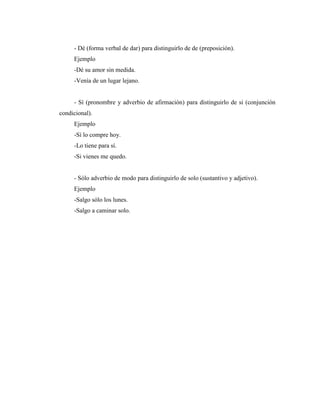 - Dé (forma verbal de dar) para distinguirlo de de (preposición).
Ejemplo
-Dé su amor sin medida.
-Venía de un lugar lejano.
- Sí (pronombre y adverbio de afirmación) para distinguirlo de si (conjunción
condicional).
Ejemplo
-Sí lo compre hoy.
-Lo tiene para sí.
-Si vienes me quedo.
- Sólo adverbio de modo para distinguirlo de solo (sustantivo y adjetivo).
Ejemplo
-Salgo sólo los lunes.
-Salgo a caminar solo.
 
