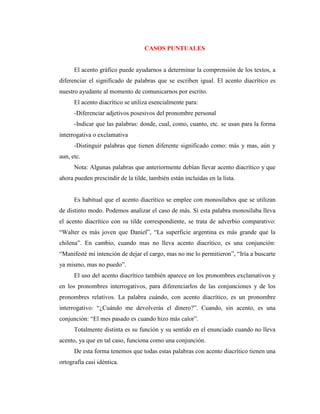 CASOS PUNTUALES
El acento gráfico puede ayudarnos a determinar la comprensión de los textos, a
diferenciar el significado de palabras que se escriben igual. El acento diacrítico es
nuestro ayudante al momento de comunicarnos por escrito.
El acento diacrítico se utiliza esencialmente para:
-Diferenciar adjetivos posesivos del pronombre personal
-Indicar que las palabras: donde, cual, como, cuanto, etc. se usan para la forma
interrogativa o exclamativa
-Distinguir palabras que tienen diferente significado como: más y mas, aún y
aun, etc.
Nota: Algunas palabras que anteriormente debían llevar acento diacrítico y que
ahora pueden prescindir de la tilde, también están incluídas en la lista.
Es habitual que el acento diacrítico se emplee con monosílabos que se utilizan
de distinto modo. Podemos analizar el caso de más. Si esta palabra monosílaba lleva
el acento diacrítico con su tilde correspondiente, se trata de adverbio comparativo:
“Walter es más joven que Daniel”, “La superficie argentina es más grande que la
chilena”. En cambio, cuando mas no lleva acento diacrítico, es una conjunción:
“Manifesté mi intención de dejar el cargo, mas no me lo permitieron”, “Iría a buscarte
ya mismo, mas no puedo”.
El uso del acento diacrítico también aparece en los pronombres exclamativos y
en los pronombres interrogativos, para diferenciarlos de las conjunciones y de los
pronombres relativos. La palabra cuándo, con acento diacrítico, es un pronombre
interrogativo: “¿Cuándo me devolverás el dinero?”. Cuando, sin acento, es una
conjunción: “El mes pasado es cuando hizo más calor”.
Totalmente distinta es su función y su sentido en el enunciado cuando no lleva
acento, ya que en tal caso, funciona como una conjunción.
De esta forma tenemos que todas estas palabras con acento diacrítico tienen una
ortografía casi idéntica.
 