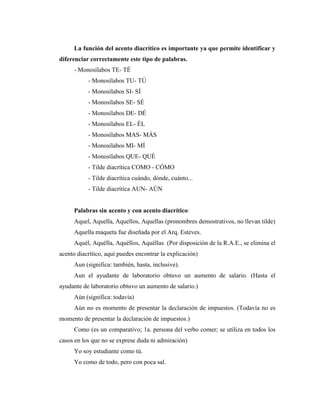 La función del acento diacrítico es importante ya que permite identificar y
diferenciar correctamente este tipo de palabras.
- Monosílabos TE- TÉ
- Monosílabos TU- TÚ
- Monosílabos SI- SÍ
- Monosílabos SE- SÉ
- Monosílabos DE- DÉ
- Monosílabos EL- ÉL
- Monosílabos MAS- MÁS
- Monosílabos MI- MÍ
- Monosílabos QUE- QUÉ
- Tilde diacrítica COMO - CÓMO
- Tilde diacrítica cuándo, dónde, cuánto...
- Tilde diacrítica AUN- AÚN
Palabras sin acento y con acento diacrítico:
Aquel, Aquella, Aquellos, Aquellas (pronombres demostrativos, no llevan tilde)
Aquella maqueta fue diseñada por el Arq. Esteves.
Aquél, Aquélla, Aquéllos, Aquéllas (Por disposición de la R.A.E., se elimina el
acento diacrítico, aquí puedes encontrar la explicación)
Aun (significa: también, hasta, inclusive).
Aun el ayudante de laboratorio obtuvo un aumento de salario. (Hasta el
ayudante de laboratorio obtuvo un aumento de salario.)
Aún (significa: todavía)
Aún no es momento de presentar la declaración de impuestos. (Todavía no es
momento de presentar la declaración de impuestos.)
Como (es un comparativo; 1a. persona del verbo comer; se utiliza en todos los
casos en los que no se exprese duda ni admiración)
Yo soy estudiante como tú.
Yo como de todo, pero con poca sal.
 