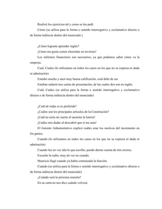 Realizó los ejercicios tal y como se los pedí.
Cómo (se utiliza para la forma o sentido interrogativo y exclamativo directo o
de forma indirecta dentro del enunciado.)
¿Cómo lograste aprender inglés?
¡Cómo me gusta comer chocolate en invierno!
Los informes financieros son necesarios, ya que podemos saber cómo va la
empresa.
Cual, Cuales (lo utilizamos en todos los casos en los que no se expresa ni duda
ni admiración)
Estudió mucho y sacó muy buena calificación, cual debe de ser.
Esteban redactó tres cartas de presentación, de las cuales dos son en inglés.
Cuál, Cuáles (se utiliza para la forma o sentido interrogativo y exclamativo
directo o de forma indirecta dentro del enunciado)
¿Cuál de todas es tu preferida?
¿Cuáles son los principales artículos de la Constitución?
¡Cuál no sería mi suerte al sacarme la lotería!
¡Cuáles mis dudas al descubrir que sí me ama!
El Gerente Administrativo explicó cuáles eran los motivos del incremento en
los gastos.
Cuando (lo utilizamos en todos los casos en los que no se expresa ni duda ni
admiración)
Cuando leo en voz alta lo que escribo, puedo darme cuenta de mis errores.
Escucho la radio, muy de vez en cuando.
Mauricio llegó cuando ya había comenzado la función.
Cuándo (se utiliza para la forma o sentido interrogativo y exclamativo directo o
de forma indirecta dentro del enunciado)
¿Cuándo será la próxima reunión?
En su carta no nos dice cuándo volverá.
 