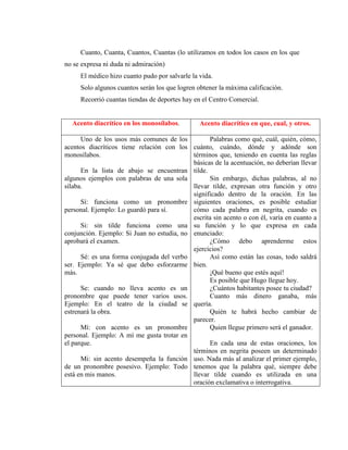 Cuanto, Cuanta, Cuantos, Cuantas (lo utilizamos en todos los casos en los que
no se expresa ni duda ni admiración)
El médico hizo cuanto pudo por salvarle la vida.
Solo algunos cuantos serán los que logren obtener la máxima calificación.
Recorrió cuantas tiendas de deportes hay en el Centro Comercial.
Acento diacrítico en los monosílabos. Acento diacrítico en que, cual, y otros.
Uno de los usos más comunes de los
acentos diacríticos tiene relación con los
monosílabos.
En la lista de abajo se encuentran
algunos ejemplos con palabras de una sola
sílaba.
Sí: funciona como un pronombre
personal. Ejemplo: Lo guardó para sí.
Si: sin tilde funciona como una
conjunción. Ejemplo: Si Juan no estudia, no
aprobará el examen.
Sé: es una forma conjugada del verbo
ser. Ejemplo: Ya sé que debo esforzarme
más.
Se: cuando no lleva acento es un
pronombre que puede tener varios usos.
Ejemplo: En el teatro de la ciudad se
estrenará la obra.
Mí: con acento es un pronombre
personal. Ejemplo: A mí me gusta trotar en
el parque.
Mi: sin acento desempeña la función
de un pronombre posesivo. Ejemplo: Todo
está en mis manos.
Palabras como qué, cuál, quién, cómo,
cuánto, cuándo, dónde y adónde son
términos que, teniendo en cuenta las reglas
básicas de la acentuación, no deberían llevar
tilde.
Sin embargo, dichas palabras, al no
llevar tilde, expresan otra función y otro
significado dentro de la oración. En las
siguientes oraciones, es posible estudiar
cómo cada palabra en negrita, cuando es
escrita sin acento o con él, varía en cuanto a
su función y lo que expresa en cada
enunciado:
¿Cómo debo aprenderme estos
ejercicios?
Así como están las cosas, todo saldrá
bien.
¡Qué bueno que estés aquí!
Es posible que Hugo llegue hoy.
¿Cuántos habitantes posee tu ciudad?
Cuanto más dinero ganaba, más
quería.
Quién te habrá hecho cambiar de
parecer.
Quien llegue primero será el ganador.
En cada una de estas oraciones, los
términos en negrita poseen un determinado
uso. Nada más al analizar el primer ejemplo,
tenemos que la palabra qué, siempre debe
llevar tilde cuando es utilizada en una
oración exclamativa o interrogativa.
 