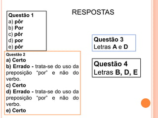 Questão 1
a) pôr
b) Por
c) pôr
d) por
e) pôr
Questão 2
a) Certo
b) Errado - trata-se do uso da
preposição “por” e não do
verbo.
c) Certo
d) Errado - trata-se do uso da
preposição “por” e não do
verbo.
e) Certo
Questão 3
Letras A e D
Questão 4
Letras B, D, E
RESPOSTAS
 