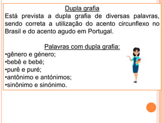 Dupla grafia
Está prevista a dupla grafia de diversas palavras,
sendo correta a utilização do acento circunflexo no
Brasil e do acento agudo em Portugal.
Palavras com dupla grafia:
•gênero e género;
•bebê e bebé;
•purê e puré;
•antônimo e antónimos;
•sinônimo e sinónimo.
 