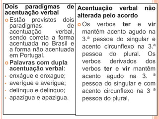 Dois paradigmas de
acentuação verbal
 Estão previstos dois
paradigmas de
acentuação verbal,
sendo correta a forma
acentuada no Brasil e
a forma não acentuada
em Portugal.
 Palavras com dupla
acentuação verbal:
• enxágue e enxague;
• averígue e averigue;
• delínquo e delinquo;
• apazígua e apazigua.
Acentuação verbal não
alterada pelo acordo
 Os verbos ter e vir
mantêm acento agudo na
3.ª pessoa do singular e
acento circunflexo na 3.ª
pessoa do plural. Os
verbos derivados dos
verbos ter e vir mantêm
acento agudo na 3. ª
pessoa do singular e com
acento circunflexo na 3 ª
pessoa do plural.
 