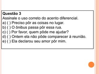 Questão 3
Assinale o uso correto do acento diferencial.
a) ( ) Preciso pôr as coisas no lugar.
b) ( ) O ônibus passa pôr essa rua.
c) ( ) Por favor, quem pôde me ajudar?
d) ( ) Ontem ela não pôde comparecer à reunião.
e) ( ) Ela declarou seu amor pôr mim.
 