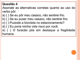 Questão 4
Assinale as alternativas corretas quanto ao uso do
verbo pôr.
a) ( ) Se eu pôr meu casaco, não sentirei frio.
b) ( ) Se eu puser meu casaco, não sentirei frio.
c) ( ) Puzeste a bicicleta no estacionamento?
d) ( ) Eu poria minha vida risco por você.
e) ( ) O furacão pôs em destaque a fragilidade
humana.
 