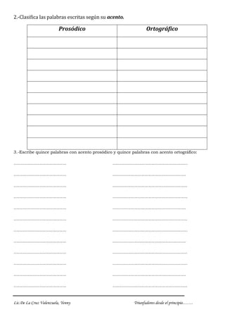 Lic.De La Cruz Valenzuela, Yenny Triunfadores desde el principio…….
2.-Clasifica las palabras escritas según su acento.
Prosódico Ortográfico
3.-Escribe quince palabras con acento prosódico y quince palabras con acento ortográfico:
……………………………….. ………………………………………………
……………………………….. ……………………………………………..
……………………………….. ……………………………………………...
……………………………….. ………………………………………………
……………………………….. ……………………………………………..
……………………………….. ……………………………………………...
……………………………….. ………………………………………………
……………………………….. ……………………………………………..
……………………………….. ……………………………………………...
……………………………….. ………………………………………………
……………………………….. ……………………………………………..
……………………………….. ……………………………………………...