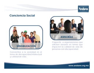 Conciencia Social




                                   Capacita a organizaciones que
                                   soliciten asesoría en temas que
                                   impacten la calidad de vida de
                                   personas con discapacidad.
Concientiza a la sociedad en el
tema de discapacidad intelectual
y calidad de vida.
 