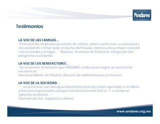 Testimonios

LA VOZ DE LAS FAMILIAS…
“Florencio ha mejorado su estado de ánimo, ahora sonríe más, su ansiedad y
necesidad de comer todo el día ha disminuido, disfruta y lleva mejor relación
con su familia y amigos…” Roxana, hermana de Florencio, integrante del
programa autonomía.

LA VOZ DE LOS BENEFACTORES…
“Se reconoce el esfuerzo que ANDARES realiza para lograr un servicio de
excelencia”
Nacional Monte de Piedad, Director de Administración y Finanzas

LA VOZ DE LA SOCIEDAD…
“…las personas con discapacidad intelectual necesitan aprender a ser libres
y hacerse responsables, porque eso los hace más felices. Y, a andar se
aprende andando…”
Germán del Sol, arquitecto chileno.
 
