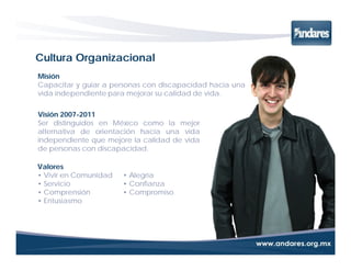 Cultura Organizacional
Misión
Capacitar y guiar a personas con discapacidad hacia una
vida independiente para mejorar su calidad de vida.

Visión 2007-2011
Ser distinguidos en México como la mejor
alternativa de orientación hacia una vida
independiente que mejore la calidad de vida
de personas con discapacidad.

Valores
• Vivir en Comunidad   • Alegría
• Servicio             • Confianza
• Comprensión          • Compromiso
• Entusiasmo
 