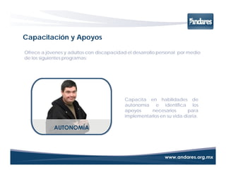 Capacitación y Apoyos

Ofrece a jóvenes y adultos con discapacidad el desarrollo personal por medio
de los siguientes programas:




                                           Capacita en habilidades de
                                           autonomía e identifica los
                                           apoyos     necesarios       para
                                           implementarlos en su vida diaria.
 