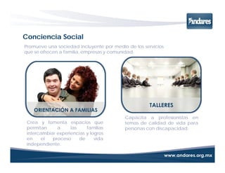Conciencia Social
Promueve una sociedad incluyente por medio de los servicios
que se ofrecen a familia, empresas y comunidad.




                                          Capacita a profesionistas en
 Crea y fomenta espacios que              temas de calidad de vida para
 permitan     a     las    familias       personas con discapacidad.
 intercambiar experiencias y logros
 en    el   proceso     de     vida
 independiente.
 