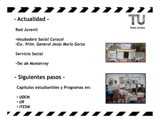 - Actualidad -
Red Juvenil

•Incubadora Social Caracol
•Esc. Prim. General Jesús María Garza

Servicio Social

•Tec de Monterrey


- Siguientes pasos -
 Capítulos estudiantiles y Programas en:

 • UDEM
 • UR
 • ITESM
 