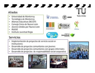 Aliados
•   Universidad de Monterrey
•   Tecnológico de Monterrey
•   Alianzas Educativas (NCCEP)
•   Consejo Cívico de Nuevo León
•   Jóvenes Unidos por Nuevo León
•   INJUVE
•   Instituto Juventud Regia

Servicios
• Implementación de proyectos de servicio social en
  instituciones
• Desarrollo de proyectos comunitarios con jóvenes
• Desarrollo de proyectos comunitarios con grupos informales
• Desarrollo de proyectos de responsabilidad social corporativa
 