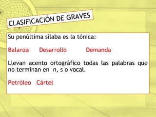 CLASIFICACIÓN DE GRAVES
Su penúltima sílaba es la tónica:
Balanza Desarrollo Demanda
Llevan acento ortográfico todas las palabras que
no terminan en n, s o vocal.
Petróleo Cártel
 
